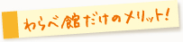 わらべ館だけのメリット！